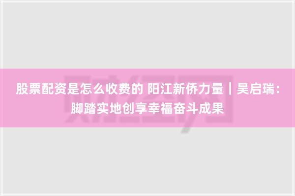 股票配资是怎么收费的 阳江新侨力量｜吴启瑞：脚踏实地创享幸福奋斗成果