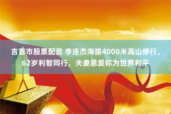 吉首市股票配资 李连杰海拔4000米高山修行，62岁利智同行，夫妻恩爱称为世界和平