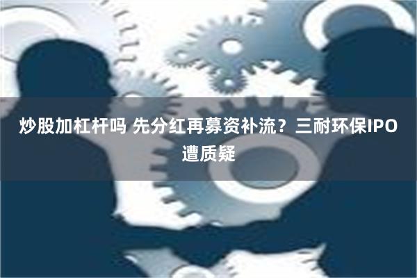 炒股加杠杆吗 先分红再募资补流？三耐环保IPO遭质疑