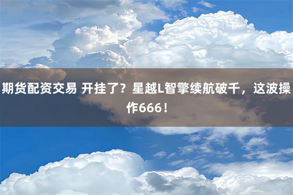 期货配资交易 开挂了？星越L智擎续航破千，这波操作666！