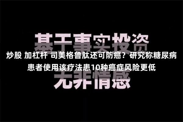 炒股 加杠杆 司美格鲁肽还可防癌？研究称糖尿病患者使用该疗法患10种癌症风险更低