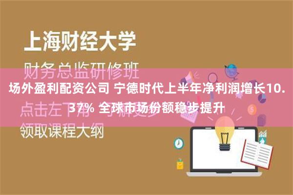 场外盈利配资公司 宁德时代上半年净利润增长10.37% 全球市场份额稳步提升