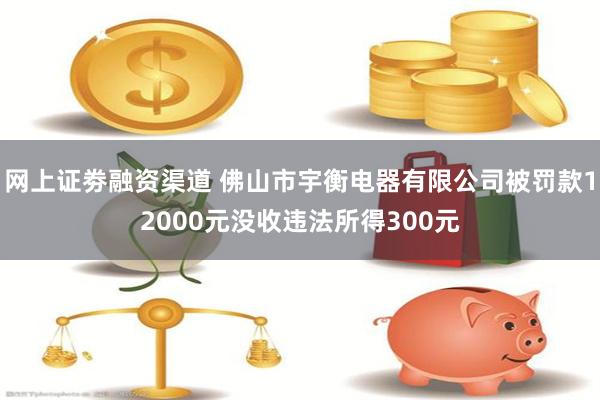 网上证劵融资渠道 佛山市宇衡电器有限公司被罚款12000元没收违法所得300元