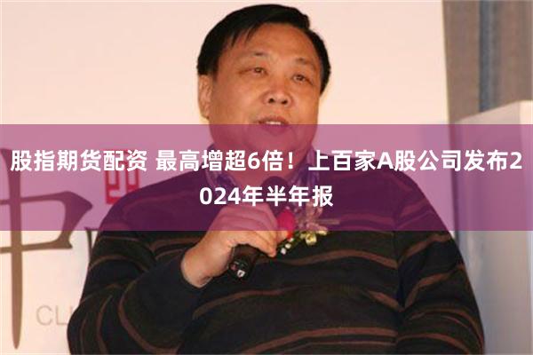 股指期货配资 最高增超6倍！上百家A股公司发布2024年半年报