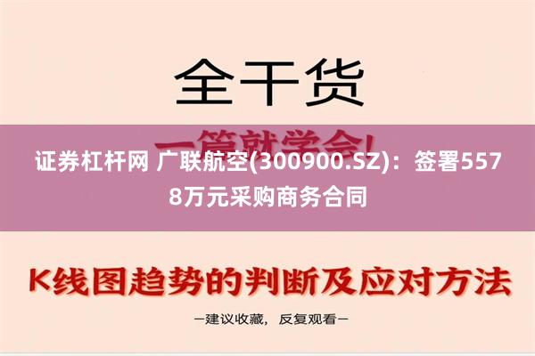 证券杠杆网 广联航空(300900.SZ)：签署5578万元采购商务合同