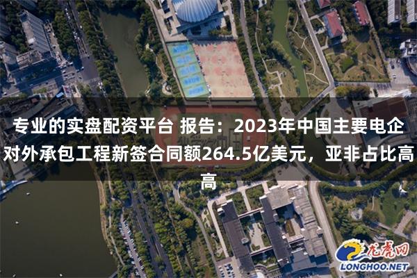 专业的实盘配资平台 报告：2023年中国主要电企对外承包工程新签合同额264.5亿美元，亚非占比高