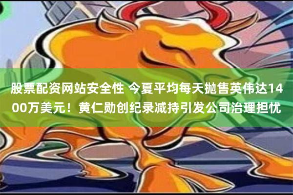 股票配资网站安全性 今夏平均每天抛售英伟达1400万美元！黄仁勋创纪录减持引发公司治理担忧