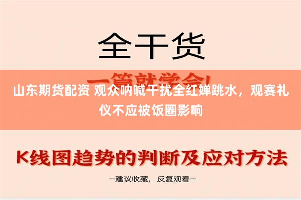 山东期货配资 观众呐喊干扰全红婵跳水，观赛礼仪不应被饭圈影响