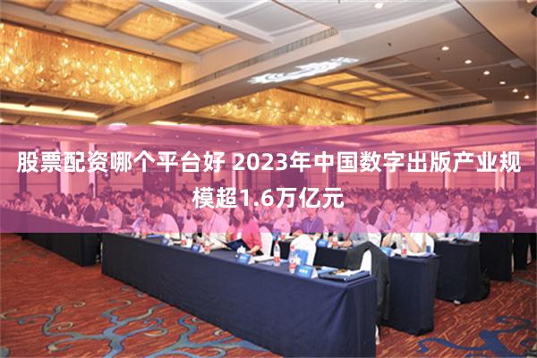 股票配资哪个平台好 2023年中国数字出版产业规模超1.6万亿元