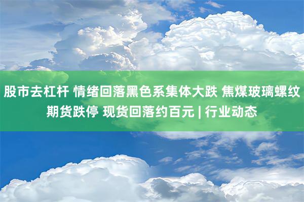 股市去杠杆 情绪回落黑色系集体大跌 焦煤玻璃螺纹期货跌停 现货回落约百元 | 行业动态