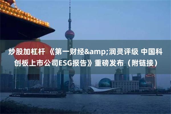 炒股加杠杆 《第一财经&润灵评级 中国科创板上市公司ESG报告》重磅发布（附链接）