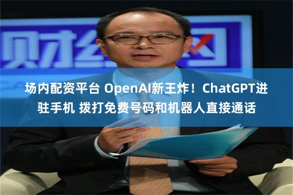 场内配资平台 OpenAI新王炸！ChatGPT进驻手机 拨打免费号码和机器人直接通话