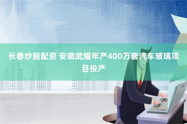 长春炒股配资 安徽武耀年产400万套汽车玻璃项目投产