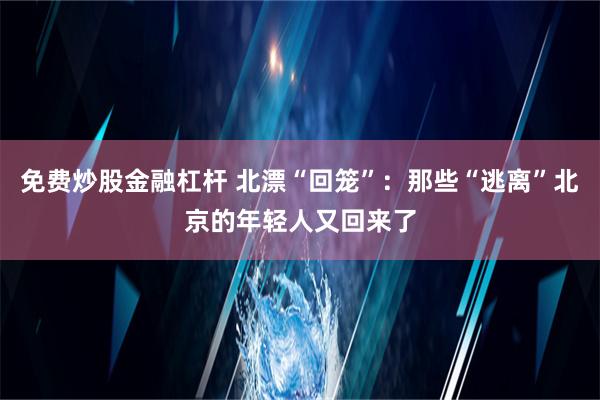 免费炒股金融杠杆 北漂“回笼”：那些“逃离”北京的年轻人又回来了