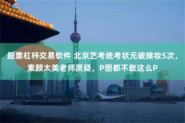 股票杠杆交易软件 北京艺考统考状元被擦妆5次，素颜太美老师质疑，P图都不敢这么P