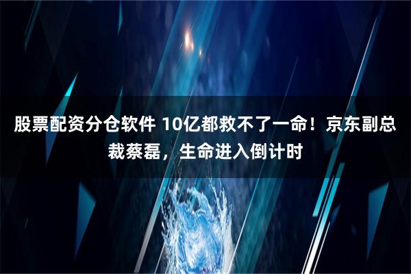 股票配资分仓软件 10亿都救不了一命！京东副总裁蔡磊，生命进入倒计时