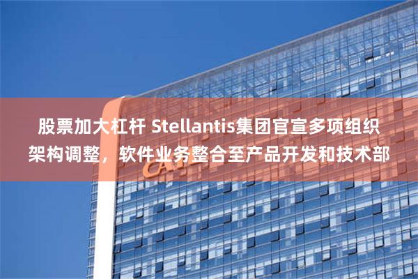 股票加大杠杆 Stellantis集团官宣多项组织架构调整，软件业务整合至产品开发和技术部